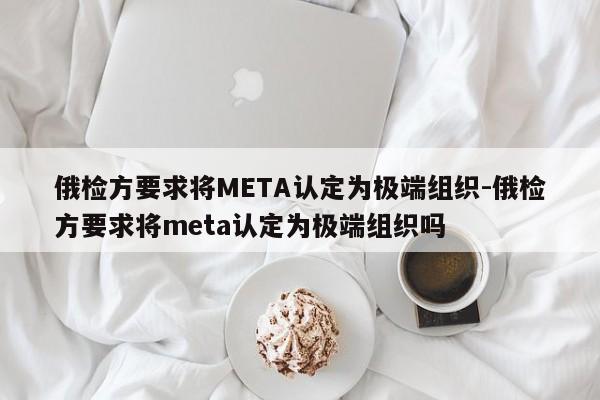 俄检方要求将META认定为极端组织-俄检方要求将meta认定为极端组织吗