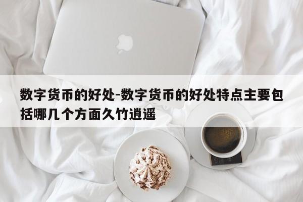 数字货币的好处-数字货币的好处特点主要包括哪几个方面久竹逍遥