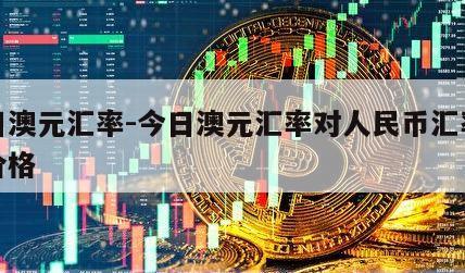 今日澳元汇率-今日澳元汇率对人民币汇率今日价格