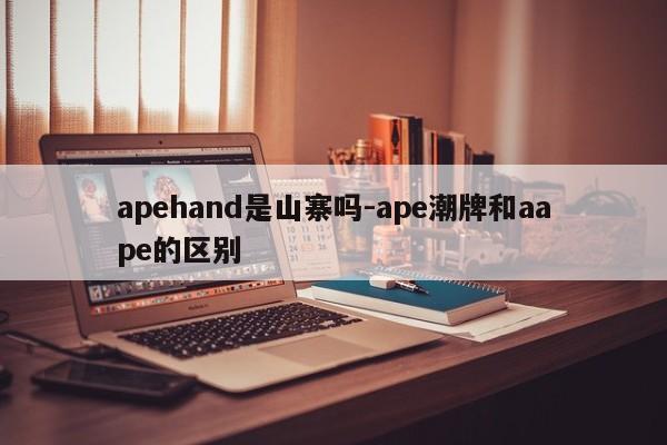 apehand是山寨吗-ape潮牌和aape的区别