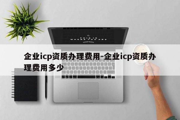 企业icp资质办理费用-企业icp资质办理费用多少